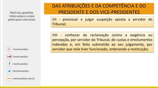 DAS ATRIBUIÇÕES E DA COMPETÊNCIA E DO
PRESIDENTE E DOS VICE-PRESIDENTES
VII - processar e julgar suspeição oposta a servidor do
Tribunal;
VIII - conhecer de reclamação contra a exigência ou
percepção, por servidor do Tribunal, de custas e emolumentos
indevidos e, em feito submetido ao seu julgamento, por
servidor que nele tiver funcionado, ordenando a restituição;
 
