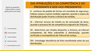 DAS ATRIBUIÇÕES E DA COMPETÊNCIA E DO
PRESIDENTE E DOS VICE-PRESIDENTES
X - conhecer do pedido de liminar em mandado de segurança,
habeas corpus e outras medidas urgentes, quando a espera da
distribuição puder frustrar a eficácia da medida;
XI - informar recurso de indulto ou de comutação de pena,
quando o processo for de competência originária do Tribunal;
XII - determinar, por simples despacho, a remessa, ao tribunal
competente, de feito submetido à distribuição, quando
verificada a incompetência do Tribunal de Justiça;
XIII - homologar desistência de feito manifestada antes da sua
distribuição;
 