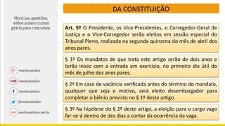 DA CONSTITUIÇÃO
Art. 5º O Presidente, os Vice-Presidentes, o Corregedor-Geral de
Justiça e o Vice-Corregedor serão eleitos em sessão especial do
Tribunal Pleno, realizada na segunda quinzena do mês de abril dos
anos pares.
§ 1º Os mandatos de que trata este artigo serão de dois anos e
terão início com a entrada em exercício, no primeiro dia útil do
mês de julho dos anos pares.
§ 2º Em caso de vacância verificada antes do término do mandato,
qualquer que seja o motivo, será eleito desembargador para
completar o biênio previsto no § 1º deste artigo.
§ 3º Na hipótese do § 2º deste artigo, a eleição para o cargo vago
far-se-á dentro de dez dias a contar da ocorrência da vaga.
 