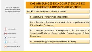 DAS ATRIBUIÇÕES E DA COMPETÊNCIA E DO
PRESIDENTE E DOS VICE-PRESIDENTES
Art. 30. Cabe ao Segundo Vice-Presidente:
I - substituir o Primeiro Vice-Presidente;
II - substituir o Presidente, na ausência ou impedimento do
Primeiro Vice-Presidente;
III - exercer, observada a competência do Presidente, a
Superintendência da Escola Judicial Desembargador Edésio
Fernandes;
IV - exercer delegação que o Presidente lhe fizer;
 