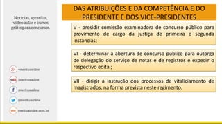 DAS ATRIBUIÇÕES E DA COMPETÊNCIA E DO
PRESIDENTE E DOS VICE-PRESIDENTES
V - presidir comissão examinadora de concurso público para
provimento de cargo da justiça de primeira e segunda
instâncias;
VI - determinar a abertura de concurso público para outorga
de delegação do serviço de notas e de registros e expedir o
respectivo edital;
VII - dirigir a instrução dos processos de vitaliciamento de
magistrados, na forma prevista neste regimento.
 