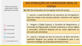 DAS ATRIBUIÇÕES DO CORREGEDOR-GERAL DE
JUSTIÇA
Art. 32. São atribuições do Corregedor-Geral de Justiça:
I - exercer a superintendência da secretaria da Corregedoria-
Geral de Justiça e dos serviços judiciais, notariais e de registro
do Estado;
II - integrar o Órgão Especial, o Conselho da Magistratura, a
Comissão de Organização e Divisão Judiciárias e outros órgãos
e comissões, conforme disposto em lei, neste regimento ou
em outro ato normativo;
III - exercer a direção do foro da Comarca de Belo Horizonte,
podendo designar juiz auxiliar da Corregedoria para o seu
exercício e delegar as atribuições previstas em lei;
 
