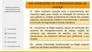DAS ATRIBUIÇÕES DO CORREGEDOR-GERAL DE
JUSTIÇA
X - aferir, mediante inspeção local, o preenchimento dos
requisitos legais para criação ou instalação de comarca, de
vara judicial ou unidade jurisdicional do sistema dos juizados
especiais, apresentando relatório circunstanciado e opinativo
à Comissão de Organização e Divisão Judiciárias;
XI - encaminhar ao Órgão Especial, depois de verificação dos
assentos da Corregedoria-Geral de Justiça, relação de
comarcas que deixaram de atender, por três anos
consecutivos, aos requisitos mínimos que justificaram a sua
criação;
XII - prestar informação fundamentada ao Órgão Especial
sobre juiz de direito candidato à promoção;
 