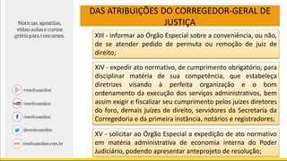 DAS ATRIBUIÇÕES DO CORREGEDOR-GERAL DE
JUSTIÇA
XIII - informar ao Órgão Especial sobre a conveniência, ou não,
de se atender pedido de permuta ou remoção de juiz de
direito;
XIV - expedir ato normativo, de cumprimento obrigatório, para
disciplinar matéria de sua competência, que estabeleça
diretrizes visando à perfeita organização e o bom
ordenamento da execução dos serviços administrativos, bem
assim exigir e fiscalizar seu cumprimento pelos juízes diretores
do foro, demais juízes de direito, servidores da Secretaria da
Corregedoria e da primeira instância, notários e registradores;
XV - solicitar ao Órgão Especial a expedição de ato normativo
em matéria administrativa de economia interna do Poder
Judiciário, podendo apresentar anteprojeto de resolução;
 