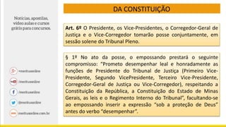 DA CONSTITUIÇÃO
Art. 6º O Presidente, os Vice-Presidentes, o Corregedor-Geral de
Justiça e o Vice-Corregedor tomarão posse conjuntamente, em
sessão solene do Tribunal Pleno.
§ 1º No ato da posse, o empossando prestará o seguinte
compromisso: “Prometo desempenhar leal e honradamente as
funções de Presidente do Tribunal de Justiça (Primeiro Vice-
Presidente, Segundo VicePresidente, Terceiro Vice-Presidente,
Corregedor-Geral de Justiça ou Vice-Corregedor), respeitando a
Constituição da República, a Constituição do Estado de Minas
Gerais, as leis e o Regimento Interno do Tribunal”, facultando-se
ao empossando inserir a expressão “sob a proteção de Deus”
antes do verbo “desempenhar”.
 