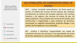 DAS ATRIBUIÇÕES DO CORREGEDOR-GERAL DE
JUSTIÇA
XVIII - realizar correição extraordinária, de forma geral ou
parcial, no âmbito dos serviços do foro judicial, das unidades
jurisdicionais do sistema dos juizados especiais, dos serviços
notariais e de registro, dos serviços da justiça de paz, da
polícia judiciária e dos presídios das comarcas do Estado, para
verificar-lhes a regularidade e para conhecer de denúncia,
reclamação ou sugestão apresentada, podendo delegar a juiz
auxiliar da Corregedoria a sua realização;
XIX - verificar e identificar irregularidades nos mapas de
movimento forense das comarcas e de operosidade dos juízes
de direito, adotando as necessárias providências saneadoras;
 