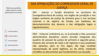 DAS ATRIBUIÇÕES DO CORREGEDOR-GERAL DE
JUSTIÇA
XXII - exercer a função disciplinar na secretaria da
Corregedoria-Geral de Justiça, nos órgãos de jurisdição e nos
órgãos auxiliares da justiça de primeiro grau e nos serviços
notariais e de registro do Estado, nas hipóteses de
descumprimento dos deveres e das obrigações legais e
regulamentares;
XXIII - instaurar sindicância ou, se já provado o fato, processo
administrativo disciplinar contra servidor integrante dos
quadros de pessoal da justiça de primeiro e segundo graus,
titulares dos serviços de notas e de registros e seus prepostos
não optantes, para os fins legais, tão logo recebida
representação de parte legítima, ou de ofício, mediante
certidões ou documentos que fundamentem sua atuação;
 
