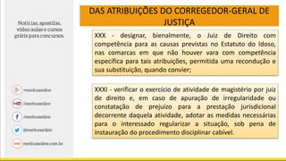 DAS ATRIBUIÇÕES DO CORREGEDOR-GERAL DE
JUSTIÇA
XXX - designar, bienalmente, o Juiz de Direito com
competência para as causas previstas no Estatuto do Idoso,
nas comarcas em que não houver vara com competência
específica para tais atribuições, permitida uma recondução e
sua substituição, quando convier;
XXXI - verificar o exercício de atividade de magistério por juiz
de direito e, em caso de apuração de irregularidade ou
constatação de prejuízo para a prestação jurisdicional
decorrente daquela atividade, adotar as medidas necessárias
para o interessado regularizar a situação, sob pena de
instauração do procedimento disciplinar cabível.
 