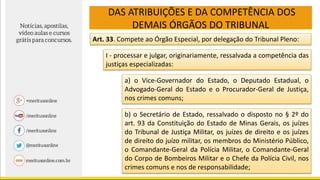 DAS ATRIBUIÇÕES E DA COMPETÊNCIA DOS
DEMAIS ÓRGÃOS DO TRIBUNAL
Art. 33. Compete ao Órgão Especial, por delegação do Tribunal Pleno:
I - processar e julgar, originariamente, ressalvada a competência das
justiças especializadas:
a) o Vice-Governador do Estado, o Deputado Estadual, o
Advogado-Geral do Estado e o Procurador-Geral de Justiça,
nos crimes comuns;
b) o Secretário de Estado, ressalvado o disposto no § 2º do
art. 93 da Constituição do Estado de Minas Gerais, os juízes
do Tribunal de Justiça Militar, os juízes de direito e os juízes
de direito do juízo militar, os membros do Ministério Público,
o Comandante-Geral da Polícia Militar, o Comandante-Geral
do Corpo de Bombeiros Militar e o Chefe da Polícia Civil, nos
crimes comuns e nos de responsabilidade;
 