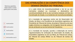DAS ATRIBUIÇÕES E DA COMPETÊNCIA DOS
DEMAIS ÓRGÃOS DO TRIBUNAL
c) a ação direta de inconstitucionalidade e de lei ou ato
normativo estadual ou municipal, a declaratória de
constitucionalidade de lei ou ato normativo estadual, em face da
Constituição do Estado, e os incidentes de inconstitucionalidade;
d) o mandado de segurança contra ato do Governador do
Estado, da Mesa e da Presidência da Assembleia Legislativa, do
Presidente do Tribunal de Contas, do próprio Tribunal ou de seus
órgãos diretivos ou colegiados, do Corregedor-Geral de Justiça e
de ato atribuível ao Juiz da Central de Precatórios;
e) o mandado de injunção, quando a elaboração da norma
regulamentadora for atribuição do Governador do Estado, da
Assembleia Legislativa ou de sua Mesa, do Tribunal de Justiça,
do Tribunal de Justiça Militar ou do Tribunal de Contas do
Estado;
 