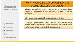 DAS ATRIBUIÇÕES E DA COMPETÊNCIA DOS
DEMAIS ÓRGÃOS DO TRIBUNAL
VII - executar acórdão proferido em causa de sua competência
originária, delegando a juiz de direito a prática de ato
ordinatório;
VIII - julgar embargos em feito de sua competência;
IX - julgar agravo interno contra decisão do Presidente que
deferir pedido de suspensão de execução de liminar ou de
sentença proferida em mandado de segurança;
 