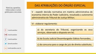 DAS ATRIBUIÇÕES DO ÓRGÃO ESPECIAL
V - expedir decisão normativa em matéria administrativa de
economia interna do Poder Judiciário, ressalvada a autonomia
administrativa do Tribunal de Justiça Militar;
VI - elaborar regulamento:
a) da secretaria do Tribunal, organizando os seus
serviços, observado o disposto em lei;
b) da Escola Judicial Desembargador Edésio Fernandes;
c) do concurso para o cargo de juiz de direito substituto;
 