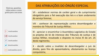 DAS ATRIBUIÇÕES DO ÓRGÃO ESPECIAL
VII - estabelecer normas de caráter geral e de cumprimento
obrigatório para a fiel execução das leis e o bom andamento
do serviço forense;
VIII - conhecer de representação contra desembargador e
membro do Tribunal de Justiça Militar;
IX - apreciar e encaminhar à Assembleia Legislativa do Estado
os projetos de lei de interesse dos Tribunais de Justiça e de
Justiça Militar, ressalvado o disposto no inciso XI do art. 25
deste regimento;
X - decidir sobre a invalidez de desembargador e juiz de
direito, para fins de aposentadoria, afastamento ou licença
compulsória;
 