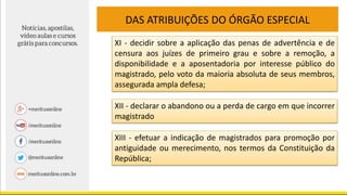 DAS ATRIBUIÇÕES DO ÓRGÃO ESPECIAL
XI - decidir sobre a aplicação das penas de advertência e de
censura aos juízes de primeiro grau e sobre a remoção, a
disponibilidade e a aposentadoria por interesse público do
magistrado, pelo voto da maioria absoluta de seus membros,
assegurada ampla defesa;
XII - declarar o abandono ou a perda de cargo em que incorrer
magistrado
XIII - efetuar a indicação de magistrados para promoção por
antiguidade ou merecimento, nos termos da Constituição da
República;
 