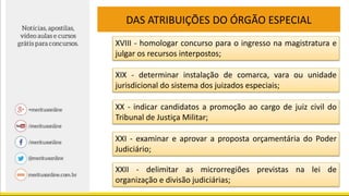DAS ATRIBUIÇÕES DO ÓRGÃO ESPECIAL
XVIII - homologar concurso para o ingresso na magistratura e
julgar os recursos interpostos;
XIX - determinar instalação de comarca, vara ou unidade
jurisdicional do sistema dos juizados especiais;
XX - indicar candidatos a promoção ao cargo de juiz civil do
Tribunal de Justiça Militar;
XXI - examinar e aprovar a proposta orçamentária do Poder
Judiciário;
XXII - delimitar as microrregiões previstas na lei de
organização e divisão judiciárias;
 