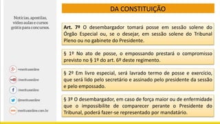 DA CONSTITUIÇÃO
Art. 7º O desembargador tomará posse em sessão solene do
Órgão Especial ou, se o desejar, em sessão solene do Tribunal
Pleno ou no gabinete do Presidente.
§ 1º No ato de posse, o empossando prestará o compromisso
previsto no § 1º do art. 6º deste regimento.
§ 2º Em livro especial, será lavrado termo de posse e exercício,
que será lido pelo secretário e assinado pelo presidente da sessão
e pelo empossado.
§ 3º O desembargador, em caso de força maior ou de enfermidade
que o impossibilite de comparecer perante o Presidente do
Tribunal, poderá fazer-se representado por mandatário.
 