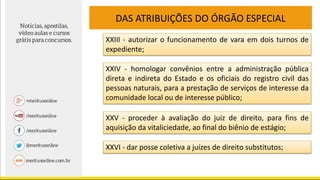 DAS ATRIBUIÇÕES DO ÓRGÃO ESPECIAL
XXIII - autorizar o funcionamento de vara em dois turnos de
expediente;
XXIV - homologar convênios entre a administração pública
direta e indireta do Estado e os oficiais do registro civil das
pessoas naturais, para a prestação de serviços de interesse da
comunidade local ou de interesse público;
XXV - proceder à avaliação do juiz de direito, para fins de
aquisição da vitaliciedade, ao final do biênio de estágio;
XXVI - dar posse coletiva a juízes de direito substitutos;
 