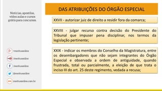 DAS ATRIBUIÇÕES DO ÓRGÃO ESPECIAL
XXVII - autorizar juiz de direito a residir fora da comarca;
XXVIII - julgar recurso contra decisão do Presidente do
Tribunal que impuser pena disciplinar, nos termos da
legislação pertinente;
XXIX - indicar os membros do Conselho da Magistratura, entre
os desembargadores que não sejam integrantes do Órgão
Especial e observada a ordem de antiguidade, quando
frustrada, total ou parcialmente, a eleição de que trata o
inciso III do art. 25 deste regimento, vedada a recusa;
 
