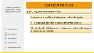 DOS RECURSOS CÍVEIS
§ 1º O requerimento deverá conter:
I - o nome e a qualificação das partes e dos advogados;
II - a exposição dos fatos e dos fundamentos jurídicos;
III - a indicação detalhada dos pressupostos autorizadores para
a concessão da medida.
 