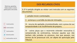 DOS RECURSOS CÍVEIS
§ 2º A petição dirigida ao relator será instruída com os seguintes
documentos:
I - petição inicial e contestação;
II - sentença e a certidão da data de intimação;
III - recurso de apelação, já protocolizado, com a prova da sua
tempestividade e do recolhimento do preparo;
IV - outras peças que o recorrente entender necessárias à
compreensão da controvérsia, inclusive aquelas que não
tenham sido juntadas no processo, mas que possam, nos
termos da lei processual civil, ser objeto de apreciação pelo
Tribunal.
 
