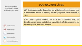DOS RECURSOS CÍVEIS
§ 6º A não apreciação do pedido por vício formal não impede que
o requerente reitere o pedido, desde que prove haver sanado o
vício.
§ 7º Caberá agravo interno, no prazo de 15 (quinze) dias, da
decisão que concede ou indefere o pedido de efeito suspensivo ou
de antecipação de tutela recursal.
 