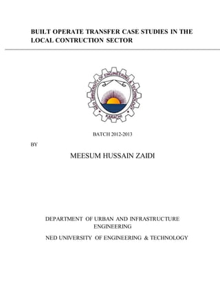 BUILT OPERATE TRANSFER CASE STUDIES IN THE
LOCAL CONTRUCTION SECTOR
BATCH 2012-2013
BY
MEESUM HUSSAIN ZAIDI
DEPARTMENT OF URBAN AND INFRASTRUCTURE
ENGINEERING
NED UNIVERSITY OF ENGINEERING & TECHNOLOGY
 