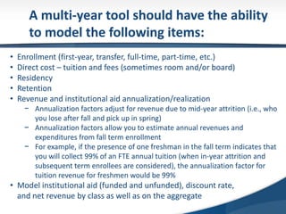 A multi-year tool should have the ability
to model the following items:
• Enrollment (first-year, transfer, full-time, part-time, etc.)
• Direct cost – tuition and fees (sometimes room and/or board)
• Residency
• Retention
• Revenue and institutional aid annualization/realization
− Annualization factors adjust for revenue due to mid-year attrition (i.e., who
you lose after fall and pick up in spring)
− Annualization factors allow you to estimate annual revenues and
expenditures from fall term enrollment
− For example, if the presence of one freshman in the fall term indicates that
you will collect 99% of an FTE annual tuition (when in-year attrition and
subsequent term enrollees are considered), the annualization factor for
tuition revenue for freshmen would be 99%
• Model institutional aid (funded and unfunded), discount rate,
and net revenue by class as well as on the aggregate
 