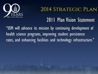 2014 Strategic Plan
2011 Plan Vision Statement
―USM will advance its mission by continuing development of
health science programs, improving student persistence
rates, and enhancing facilities and technology infrastructure.‖
 