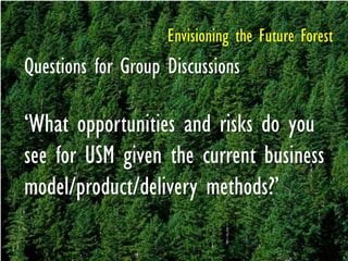 Envisioning the Future Forest
Questions for Group Discussions
‗What opportunities and risks do you
see for USM given the current business
model/product/delivery methods?‘
 