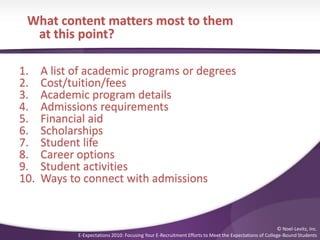 What content matters most to them
at this point?
1. A list of academic programs or degrees
2. Cost/tuition/fees
3. Academic program details
4. Admissions requirements
5. Financial aid
6. Scholarships
7. Student life
8. Career options
9. Student activities
10. Ways to connect with admissions
© Noel-Levitz, Inc.
E-Expectations 2010: Focusing Your E-Recruitment Efforts to Meet the Expectations of College-Bound Students
 