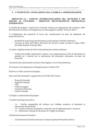 Botricello Comune Globale
Regione Calabria POR 2000-2006 Misura 6.3 Società dell’Informazione “Piano per la realizzazione di progetti pilota di “e-democracy sul territorio calabrese”



      9. 1° INTERVENTO - INNOVAZIONE NELLA PUBBLICA AMMINISTRAZIONE


   PROGETTO (1) - COMUNE: INFORMATIZZAZIONE DEL MUNICIPIO E DEI
SERVIZI AL CITTADINO - PROGETTO DECENTRAMENTO PROTOCOLLO
INFORMATICO.

Le Finalità del progetto: Acquisizione evoluzione software per adeguamento alle normative AIPA
del Protocollo ed Archivio ed integrazione con firma digitale e modulo “Fascicoli AIPA”;.

1) Collegamento alle postazioni di lavoro per visualizzazione da parte dei dipendenti del
protocollo/archivio;

      -     possibilità di acquisizione del documento esclusivamente in formato elettronico;
      -     creazione da parte dell’Ufficio Protocollo dei fascicoli virtuali secondo le regole AIPA,
            accessibili da parte di tutti gli uffici.

2) Analisi e digitalizzazione dei flussi di documentazione interna strutturata:

      -     Verifica del modello organizzativo vigente e sua riorganizzazione al fine di determinare le
            modalità ed i referenti per la trasmissione del documento informatico da parte del
            Protocollo.

3) Gestione flussi documentali ed utilizzo firma digitale, ovvero firma elettronica.

4) Creazione Area Organizzativa Omogenea presso il Settore P.M.

B) Servizi e Uffici coinvolti nel progetto.

Sono coinvolti nel progetto i seguenti Servizi ed Uffici del Comune:

      -     Protocollo Generale
      -     Segreteria Generale
      -     CED
      -     I Settori (Gruppo)
      -     Comitato di Direzione
      -     Giunta Comunale

C) Output e caratteristiche del progetto:

1) Analisi tecnologica preventiva:

      -     1/a – Verifica compatibilità del software con l’obbligo normativo di decentrare la
            numerazione del protocollo.
      -     1/b – Verifica soluzioni tecnologiche e stima dei costi di implementazione e sicurezza.
      -     1/c – Definizione eventuale di una ipotesi di sviluppo tecnologico.

2) Realizzazione percorsi formativi

      -     2/a) Formazione all’utilizzo del nuovo sistema di gestione Protocollo/Archivio .


                                                                                                                                                       Pagina 12 di 38
 