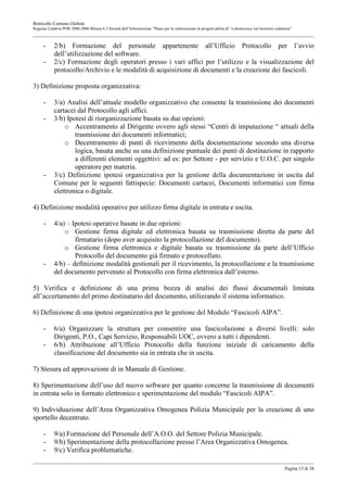 Botricello Comune Globale
Regione Calabria POR 2000-2006 Misura 6.3 Società dell’Informazione “Piano per la realizzazione di progetti pilota di “e-democracy sul territorio calabrese”



      -     2/b) Formazione del personale appartenente all’Ufficio Protocollo per l’avvio
            dell’utilizzazione del software.
      -     2/c) Formazione degli operatori presso i vari uffici per l’utilizzo e la visualizzazione del
            protocollo/Archivio e le modalità di acquisizione di documenti e la creazione dei fascicoli.

3) Definizione proposta organizzativa:

      -     3/a) Analisi dell’attuale modello organizzativo che consente la trasmissione dei documenti
            cartacei dal Protocollo agli uffici.
      -     3/b) Ipotesi di riorganizzazione basata su due opzioni:
                o Accentramento al Dirigente ovvero agli stessi “Centri di imputazione “ attuali della
                    trasmissione dei documenti informatici;
                o Decentramento di punti di ricevimento della documentazione secondo una diversa
                    logica, basata anche su una definizione puntuale dei punti di destinazione in rapporto
                    a differenti elementi oggettivi: ad es: per Settore - per servizio e U.O.C. per singolo
                    operatore per materia.
      -     3/c) Definizione ipotesi organizzativa per la gestione della documentazione in uscita dal
            Comune per le seguenti fattispecie: Documenti cartacei, Documenti informatici con firma
            elettronica o digitale.

4) Definizione modalità operative per utilizzo firma digitale in entrata e uscita.

      -     4/a) – Ipotesi operative basate in due opzioni:
                o Gestione firma digitale ed elettronica basata su trasmissione diretta da parte del
                    firmatario (dopo aver acquisito la protocollazione del documento).
                o Gestione firma elettronica e digitale basata su trasmissione da parte dell’Ufficio
                    Protocollo del documento già firmato e protocollato.
      -     4/b) – definizione modalità gestionali per il ricevimento, la protocollazione e la trasmissione
            del documento pervenuto al Protocollo con firma elettronica dall’esterno.

5) Verifica e definizione di una prima bozza di analisi dei flussi documentali limitata
all’accertamento del primo destinatario del documento, utilizzando il sistema informatico.

6) Definizione di una ipotesi organizzativa per le gestione del Modulo “Fascicoli AIPA”.

      -     6/a) Organizzare la struttura per consentire una fascicolazione a diversi livelli: solo
            Dirigenti, P.O., Capi Servizio, Responsabili UOC, ovvero a tutti i dipendenti.
      -     6/b) Attribuzione all’Ufficio Protocollo della funzione iniziale di caricamento della
            classificazione del documento sia in entrata che in uscita.

7) Stesura ed approvazione di in Manuale di Gestione.

8) Sperimentazione dell’uso del nuovo software per quanto concerne la trasmissione di documenti
in entrata solo in formato elettronico e sperimentazione del modulo “Fascicoli AIPA”.

9) Individuazione dell’Area Organizzativa Omogenea Polizia Municipale per la creazione di uno
sportello decentrato.

      -     9/a) Formazione del Personale dell’A.O.O. del Settore Polizia Municipale.
      -     9/b) Sperimentazione della protocollazione presso l’Area Organizzativa Omogenea.
      -     9/c) Verifica problematiche.

                                                                                                                                                       Pagina 13 di 38
 