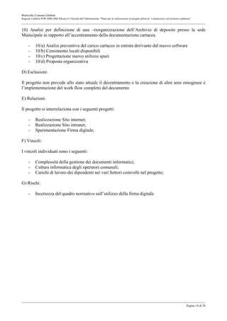 Botricello Comune Globale
Regione Calabria POR 2000-2006 Misura 6.3 Società dell’Informazione “Piano per la realizzazione di progetti pilota di “e-democracy sul territorio calabrese”



10) Analisi per definizione di una –riorganizzazione dell’Archivio di deposito presso la sede
Municipale in rapporto all’accentramento della documentazione cartacea.

      -     10/a) Analisi preventiva del carico cartaceo in entrata derivante dal nuovo software
      -     10/b) Censimento locali disponibili
      -     10/c) Progettazione nuovo utilizzo spazi
      -     10/d) Proposta organizzativa

D) Esclusioni:

Il progetto non prevede allo stato attuale il decentramento e la creazione di altre aree omogenee e
l’implementazione del work flow completo del documento

E) Relazioni:

Il progetto si interrelaziona con i seguenti progetti:

      -     Realizzazione Sito internet;
      -     Realizzazione Sito intranet;
      -     Sperimentazione Firma digitale;

F) Vincoli:

I vincoli individuati sono i seguenti:

      -     Complessità della gestione dei documenti informatici;
      -     Cultura informatica degli operatori comunali;
      -     Carichi di lavoro dei dipendenti nei vari Settori coinvolti nel progetto;

G) Rischi:

      -     Incertezza del quadro normativo sull’utilizzo della firma digitale.




                                                                                                                                                       Pagina 14 di 38
 