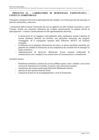 Botricello Comune Globale
Regione Calabria POR 2000-2006 Misura 6.3 Società dell’Informazione “Piano per la realizzazione di progetti pilota di “e-democracy sul territorio calabrese”



  PROGETTO (3) - LABORATORIO DI DEMOCRAZIA PARTECIPATIVA –
CONSULTA TERRITORIALE

Il progetto si propone di favorire la partecipazione dei cittadini, sia in forma privata che associata, al
processo democratico, attraverso:

- costituzione della Consulta Territoriale che crei un rapporto con altre strutture associative e con il
Comune, tramite uno strumento telematico per svolgere operativamente la regolare attività di
partecipazione - e tramite il potenziamento di sedi opportunamente attrezzate;

            -     la promozione di un maggiore coinvolgimento della cittadinanza tramite l’apertura di
                  accessi telematici dislocati sul territorio, con particolare attenzione alle categorie
                  svantaggiate, ed il conseguente aumento della diffusione dell’ICT sul territorio
                  comunale;
            -     la diffusione di un’adeguata informazione pro-attiva su alcune specifiche tematiche, per
                  garantire nei cittadini la formazione di una competenza che consenta loro di interagire in
                  modo costruttivo;
            -     implementazione di Botricello Multimedia System (sistema multicanale di
                  comunicazione con i cittadini) in un sistema unico di comunicazione e consultazione.

I prodotti saranno:

            -     Piattaforma telematica costituita da un’area pubblica aperta a tutti i cittadini e da un’area
                  riservata di interazione tra Consulte, Comune e altre associazioni partner;
            -     installazione del sistema multicanale Botricello Multimedia System;
            -     apertura di sedi operative/Internet Point;
            -     erogazione di percorsi di accompagnamento e corsi di formazione.




                                                                                                                                                       Pagina 16 di 38
 