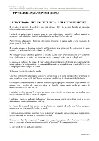 Botricello Comune Globale
Regione Calabria POR 2000-2006 Misura 6.3 Società dell’Informazione “Piano per la realizzazione di progetti pilota di “e-democracy sul territorio calabrese”



10 2° INTERVENTO - INNOVAZIONE NEL SOCIALE



10.1 PROGETTO (1) – I CITY: UNA CITTÀ VIRTUALE PER COSTRUIRE IDENTITÀ.

Il progetto si propone di costruire una città virtuale iCity da avviare durante gli scolastici
animandosi automaticamente.

I soggetti da coinvolgere in questo percorso sono universitari, ricercatori, studiosi, docenti e,
soprattutto studenti di diversi ordini scolastici (dalla scuola dell'infanzia in su).

Parteciperanno al progetto i bambini della scuola primaria e i ragazzi della scuola secondaria di
primo grado di Botricello.

Il progetto mirerà a stimolare sviluppo dell'identità in rete attraverso la costruzione di spazi
interattivi ed attività collaborative, sia on che off-line.

Per realizzare questo obiettivo generale, il progetto dovrà essere articolato intorno a tre differenti
topic: a) chi sono b) chi sarò c) noi siamo - come mi vedono gli altri /come io vedo gli altri.

La traccia, da elaborare dal gruppo di ricerca, tenendo conto del contesto locale, dovrà permettere di
passare, attraverso brainstorming e progressivi affinamenti, da una definizione generica del progetto
a compiti precisi da svolgere in classe.

Sviluppare identità digitali nella scuola.

Una sfida importante del progetto sarà quella di verificare se e come fosse possibile affrontare un
tema complesso come quello dell'identità in rete con bambini/e a livello di scuola dell'infanzia.

Gli insegnati dovranno mettere in rete vari momenti legati al progetto creando un luogo aperto e con
accesso non vincolato da password, dove le famiglie hanno avuto modo di vedere la
documentazione delle varie attività.

I materiali prodotti durante il progetto dovranno essere inseriti su sistema così da rendere tutto
immediatamente visibile ai partner di progetto.

I materiali e i disegni realizzati da bambine/i dovranno essere inseriti nel sistema e poi in seguito
riportati negli spazi tridimensionali di iCity.

La visione dei materiali farà nascere un confronto tra i docenti ed anche una "prima reciproca
conoscenza" tra gli studenti delle diverse scuole.

I materiali condivisi in rete hanno un ruolo da ponte e/o di oggetto transazionale, per rintracciare la
propria identità e per metterla in comunione con altri.

Considerando l'età dei componenti il gruppo classe acquista maggiore valore l'insieme dei materiali
posti in esame poiché questi costituiranno anche la "memoria" del processo di analisi.

Le vari fasi di lavoro ipotizzate saranno:


                                                                                                                                                       Pagina 18 di 38
 