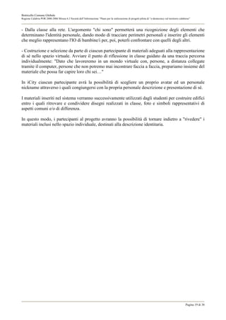 Botricello Comune Globale
Regione Calabria POR 2000-2006 Misura 6.3 Società dell’Informazione “Piano per la realizzazione di progetti pilota di “e-democracy sul territorio calabrese”



- Dalla classe alla rete. L'argomento "chi sono" permetterà una ricognizione degli elementi che
determinano l'identità personale, dando modo di tracciare perimetri personali e inserire gli elementi
che meglio rappresentano l'IO di bambine/i per, poi, poterli confrontare con quelli degli altri.

- Costruzione e selezione da parte di ciascun partecipante di materiali adeguati alla rappresentazione
di sé nello spazio virtuale. Avviare il punto di riflessione in classe guidato da una traccia percorsa
individualmente: "Dato che lavoreremo in un mondo virtuale con, persone, a distanza collegate
tramite il computer, persone che non potremo mai incontrare faccia a faccia, prepariamo insieme del
materiale che possa far capire loro chi sei…"

In iCity ciascun partecipante avrà la possibilità di scegliere un proprio avatar ed un personale
nickname attraverso i quali congiungersi con la propria personale descrizione e presentazione di sé.

I materiali inseriti nel sistema verranno successivamente utilizzati dagli studenti per costruire edifici
entro i quali ritrovare e condividere disegni realizzati in classe, foto e simboli rappresentativi di
aspetti comuni e/o di differenza.

In questo modo, i partecipanti al progetto avranno la possibilità di tornare indietro a "rivedere" i
materiali inclusi nello spazio individuale, destinati alla descrizione identitaria.




                                                                                                                                                       Pagina 19 di 38
 