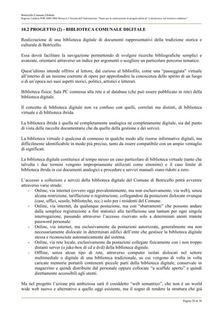 Botricello Comune Globale
Regione Calabria POR 2000-2006 Misura 6.3 Società dell’Informazione “Piano per la realizzazione di progetti pilota di “e-democracy sul territorio calabrese”



10.2 PROGETTO (2) - BIBLIOTECA COMUNALE DIGITALE

Realizzazione di una biblioteca digitale di documenti rappresentativi della tradizione storica e
culturale di Botricello.

Essa dovrà facilitare la navigazione permettendo di svolgere ricerche bibliografiche semplici e
avanzate, orientarsi attraverso un indice per argomenti o scegliere un particolare percorso tematico.

Quest’ultimo intende offrirsi al lettore, dal curioso al bibliofilo, come una “passeggiata” virtuale
all’interno di un insieme coerente di opere per approfondire la conoscenza dello spirito di un luogo
o di un’epoca nei suoi aspetti storici, politici, artistici e letterari.

Biblioteca fisica: Sala PC connessa alla rete e al database (che può essere pubblicato in rete) della
biblioteca digitale.

Il concetto di biblioteca digitale non va confuso con quelli, correlati ma distinti, di biblioteca
virtuale e di biblioteca ibrida.

La biblioteca ibrida è quella nè completamente analogica nè completamente digitale, sia dal punto
di vista delle raccolte documentarie che da quello della gestione e dei servizi.

La biblioteca virtuale è qualcosa di connesso in qualche modo alle risorse informative digitali, ma
difficilmente identificabile in modo più preciso, tanto da essere compatibile con un ampio ventaglio
di significati.

La biblioteca digitale costituisce al tempo stesso un caso particolare di biblioteca virtuale (tanto che
talvolta i due termini vengono impropriamente utilizzati come sinonimi) e il caso limite di
biblioteca ibrida in cui documenti analogici e procedure e servizi manuali siano ridotti a zero.

L’accesso a collezioni e servizi della biblioteca digitale del Comune di Botricello potrà avvenire
attraverso varie strade:
    - Online, via internet (ovvero oggi prevalentemente, ma non esclusivamente, via web), senza
        alcuna restrizione, tariffazione o registrazione, collegandosi da postazioni dislocate ovunque
        (case, uffici, scuole, biblioteche, ecc.) solo per i residenti del Comune.
    - Online, via internet, da qualunque postazione, ma con “sbarramenti” che possono andare
        dalla semplice registrazione a fini statistici alla tariffazione una tantum per ogni singola
        interrogazione, passando attraverso l’accesso riservato solo a determinati utenti tramite
        password personale.
    - Online, via internet, ma esclusivamente da postazioni autorizzate, generalmente ma non
        necessariamente dislocate in determinati edifici dell’ente che gestisce la biblioteca digitale
        stessa e riconosciute automaticamente dal sistema.
    - Online, via rete locale, esclusivamente da postazioni collegate fisicamente con i non troppo
        distanti server (o juke-box di cd e dvd) della biblioteca digitale.
    - Offline, senza alcun tipo di rete, attraverso computer isolati dislocati nel settore
        multimediale o digitale di una biblioteca tradizionale, su cui vengono di volta in volta
        caricate memorie portatili contenenti piccole parti della biblioteca digitale, conservate in
        magazzino e quindi distribuite dal personale oppure collocate “a scaffale aperto” e quindi
        direttamente accessibili agli utenti.

Ma nel progetto l’azione più ambiziosa sarà il cosiddetto “web semantico”, che non è un world
wide web nuovo e alternativo a quello oggi esistente, ma il sogno di rendere la struttura che già

                                                                                                                                                       Pagina 20 di 38
 