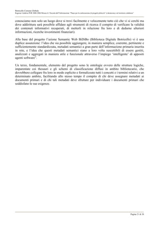Botricello Comune Globale
Regione Calabria POR 2000-2006 Misura 6.3 Società dell’Informazione “Piano per la realizzazione di progetti pilota di “e-democracy sul territorio calabrese”



conosciamo non solo un luogo dove si trovi facilmente e velocemente tutto cìò che vi si cerchi ma
dove addirittura sarà possibile affidare agli strumenti di ricerca il compito di verificare la validità
dei contenuti informativi recuperati, di metterli in relazione fra loro e di dedurne ulteriori
informazioni, ricerche investimenti finanziari).

Alla base del progetto l’azione Semantic Web BiDiBo (Biblioteca Digitale Botricello) vi è una
duplice assunzione: l’idea che sia possibile aggiungere, in maniera semplice, coerente, pertinente e
sufficientemente standardizzata, metadati semantici a gran parte dell’informazione primaria inserita
in rete, e l’idea che questi metadati semantici siano a loro volta suscettibili di essere gestiti,
analizzati e aggregati in maniera utile e funzionale attraverso l’impiego ‘intelligente’ di appositi
agenti software”.

Un terzo, fondamentale, elemento del progetto sono le ontologie ovvero delle strutture logiche,
imparentate coi thesauri e gli schemi di classificazione diffusi in ambito bibliotecario, che
dovrebbero collegare fra loro in modo esplicito e formalizzato tutti i concetti e i termini relativi a un
determinato ambito, facilitando allo stesso tempo il compito di chi deve assegnare metadati ai
documenti primari e di chi tali metadati deve sfruttare per individuare i documenti primari che
soddisfano le sue esigenze.




                                                                                                                                                       Pagina 21 di 38
 