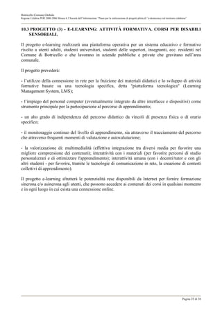Botricello Comune Globale
Regione Calabria POR 2000-2006 Misura 6.3 Società dell’Informazione “Piano per la realizzazione di progetti pilota di “e-democracy sul territorio calabrese”



10.3 PROGETTO (3) - E-LEARNING: ATTIVITÀ FORMATIVA. CORSI PER DISABILI
    SENSORIALI.

Il progetto e-learning realizzerà una piattaforma operativa per un sistema educativo e formativo
rivolto a utenti adulti, studenti universitari, studenti delle superiori, insegnanti, ecc. residenti nel
Comune di Botricello o che lavorano in aziende pubbliche e private che gravitano nell’area
comunale.

Il progetto prevederà:

- l’utilizzo della connessione in rete per la fruizione dei materiali didattici e lo sviluppo di attività
formative basate su una tecnologia specifica, detta "piattaforma tecnologica" (Learning
Management System, LMS);

- l’impiego del personal computer (eventualmente integrato da altre interfacce e dispositivi) come
strumento principale per la partecipazione al percorso di apprendimento;

- un alto grado di indipendenza del percorso didattico da vincoli di presenza fisica o di orario
specifico;

- il monitoraggio continuo del livello di apprendimento, sia attraverso il tracciamento del percorso
che attraverso frequenti momenti di valutazione e autovalutazione;

- la valorizzazione di: multimedialità (effettiva integrazione tra diversi media per favorire una
migliore comprensione dei contenuti); interattività con i materiali (per favorire percorsi di studio
personalizzati e di ottimizzare l'apprendimento); interattività umana (con i docenti/tutor e con gli
altri studenti - per favorire, tramite le tecnologie di comunicazione in rete, la creazione di contesti
collettivi di apprendimento).

Il progetto e-learning sfrutterà le potenzialità rese disponibili da Internet per fornire formazione
sincrona e/o asincrona agli utenti, che possono accedere ai contenuti dei corsi in qualsiasi momento
e in ogni luogo in cui esista una connessione online.




                                                                                                                                                       Pagina 22 di 38
 