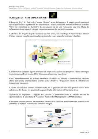 Botricello Comune Globale
Regione Calabria POR 2000-2006 Misura 6.3 Società dell’Informazione “Piano per la realizzazione di progetti pilota di “e-democracy sul territorio calabrese”




10.4 Progetto (4) - RETE COMUNALE WI-FI

Il Progetto Wi-Fi di “Botricello Comune Globale” nasce dall’esigenza di valorizzare al massimo i
servizi comunicativi e potenziali del territorio con l’installazione di un numero di ripetitori installati
Wi-fi che permetterà ai dispositivi di comunicare tra di loro realizzando una rete libera da
infrastrutture in un ottica di sviluppo e ammodernamento del territorio comunale.

L’obiettivo del progetto è quello di creare una rete civica, con tecnologia Wireless mista a intranet
Cablate esistenti e quelle previste dal progetto risulta essere una soluzione reale e fattibile.




L’infrastruttura della rete è posta alla base dell’intera realizzazione del progetto,si ritiene comunque
intervenire creando un sistema CRM Comunale, attualmente inesistente.

Con l’ammodernamento dei sistemi informativi si tenderà ad istituire la centralità del cittadino
utente nell’azione amministrativa avendo come obiettivo l’erogazione online di informazioni
tempestive e trasparenti.

I sistemi di workflow saranno utilizzati anche per la gestione dell’iter delle pratiche ai fini della
definizione dei flussi e per garantire l’adeguato livello informativo sull’iter delle stesse.

Nell’ottica di migliorare i rapporti fra cittadini e Amministrazione si intende attivare la
sperimentazione di un sistema di “Customer Relationship Management” (CRM) Comunale.

Con questo progetto saranno interessati tutti i settori della Pubblica Amministrazione, nonché tutti i
cittadini e le imprese. indietro nella comunità europea.




                                                                                                                                                       Pagina 23 di 38
 