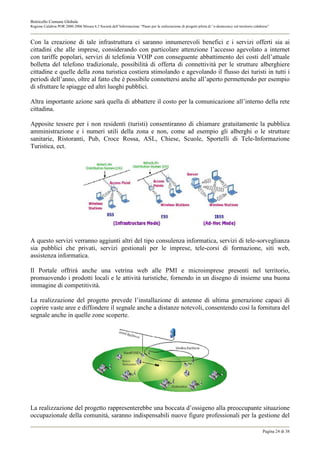 Botricello Comune Globale
Regione Calabria POR 2000-2006 Misura 6.3 Società dell’Informazione “Piano per la realizzazione di progetti pilota di “e-democracy sul territorio calabrese”



Con la creazione di tale infrastruttura ci saranno innumerevoli benefici e i servizi offerti sia ai
cittadini che alle imprese, considerando con particolare attenzione l’accesso agevolato a internet
con tariffe popolari, servizi di telefonia VOIP con conseguente abbattimento dei costi dell’attuale
bolletta del telefono tradizionale, possibilità di offerta di connettività per le strutture alberghiere
cittadine e quelle della zona turistica costiera stimolando e agevolando il flusso dei turisti in tutti i
periodi dell’anno, oltre al fatto che è possibile connettersi anche all’aperto permettendo per esempio
di sfruttare le spiagge ed altri luoghi pubblici.

Altra importante azione sarà quella di abbattere il costo per la comunicazione all’interno della rete
cittadina.

Apposite tessere per i non residenti (turisti) consentiranno di chiamare gratuitamente la pubblica
amministrazione e i numeri utili della zona e non, come ad esempio gli alberghi o le strutture
sanitarie, Ristoranti, Pub, Croce Rossa, ASL, Chiese, Scuole, Sportelli di Tele-Informazione
Turistica, ect.




A questo servizi verranno aggiunti altri del tipo consulenza informatica, servizi di tele-sorveglianza
sia pubblici che privati, servizi gestionali per le imprese, tele-corsi di formazione, siti web,
assistenza informatica.

Il Portale offrirà anche una vetrina web alle PMI e microimprese presenti nel territorio,
promuovendo i prodotti locali e le attività turistiche, fornendo in un disegno di insieme una buona
immagine di competitività.

La realizzazione del progetto prevede l’installazione di antenne di ultima generazione capaci di
coprire vaste aree e diffondere il segnale anche a distanze notevoli, consentendo così la fornitura del
segnale anche in quelle zone scoperte.




La realizzazione del progetto rappresenterebbe una boccata d’ossigeno alla preoccupante situazione
occupazionale della comunità, saranno indispensabili nuove figure professionali per la gestione del

                                                                                                                                                       Pagina 24 di 38
 