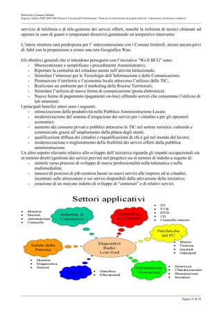 Botricello Comune Globale
Regione Calabria POR 2000-2006 Misura 6.3 Società dell’Informazione “Piano per la realizzazione di progetti pilota di “e-democracy sul territorio calabrese”



servizio di telefonia e di tele-gestione dei servizi offerti, nonché la richiesta di tecnici chiamati ad
operare in caso di guasti o temporanei disservizi,garantendo un tempestivo intervento.

L’intera struttura sarà predisposta per l’ interconnessione con i Comuni limitrofi, alcuni ancora privi
di Adsl con la propensione a creare una rete Geografica Wan.

Gli obiettivi generali che si intendono perseguire con l’iniziativa “Wi-fi BCG” sono:
    - Sburocratizzare e semplificare i procedimenti Amministrativi;
    - Riportare la centralità del cittadino utente nell’attività Istituzionale;
    - Stimolare l’interesse per le Tecnologie dell’Informazione e delle Comunicazioni;
    - Promuovere il territorio e l’economia locale attraverso l’utilizzo delle TIC;
    - Realizzare un ambiente per il marketing delle Risorse Territoriali;
    - Stimolare l’utilizzo di nuove forme di comunicazione (posta elettronica)
    - Nuove forme di pagamento (pagamenti on-line) offrendo servizi che consentano l’utilizzo di
        tali strumenti.
I principali benefici attesi sono i seguenti:
    - ottimizzazione della produttività nella Pubblica Amministrazione Locale;
    - modernizzazione del sistema d’erogazione dei servizi per i cittadini e per gli operatori
        economici;
    - aumento dei consumi privati e pubblici attraverso le TIC nel settore turistico, culturale e
        commerciale grazie all’ampliamento della platea degli utenti;
    - qualificazione diffusa dei cittadini e riqualificazione di chi è già nel mondo del lavoro;
    - modernizzazione e miglioramento della fruibilità dei servizi offerti dalla pubblica
        amministrazione.
Un altro aspetto rilevante relativo allo sviluppo dell’iniziativa riguarda gli impatti occupazionali sia
in termini diretti (gestione dei servizi previsti nel progetto) sia in termini di indotto a seguito di:
    - stimolo verso processi di sviluppo di nuove professionalità nella telematica e nella
        multimedialità;
    - innesco di processi di job-creation basati su nuovi servizi alle imprese ed ai cittadini,
        incentrati sulle attrezzature e sui servizi disponibili dalla attivazione delle iniziative;
    - creazione di un mercato indotto di sviluppo di “contenuti” e di relativi servizi.




                                                                                                                                                       Pagina 25 di 38
 