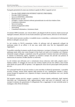 Botricello Comune Globale
Regione Calabria POR 2000-2006 Misura 6.3 Società dell’Informazione “Piano per la realizzazione di progetti pilota di “e-democracy sul territorio calabrese”



Il progetto permetterà di creare una struttura in grado di offrire i seguenti servizi:

      -     Provider WISP (WIRELESS INTERNET SERVICE PROVIDER)
      -     Provider VOIP (Telefonia)
      -     Servizi di HOSTING e HOUSING
      -     Realizzazione siti web
      -     Sviluppo e vendita soluzioni software personalizzate sia web che windows form.
      -     Commercio elettronico
      -     Servizi di mailing
      -     Sistemi di pagamento online
      -     Networking
      -     Consulenza informatica e Assistenza clienti.

Al sistema CRM Comunale, con i dovuti diritti e gli adeguati livelli di sicurezza, hanno accesso gli
impiegati comunali, attraverso la rete locale (intranet) e gli utenti esterni, attraverso la rete internet.

Gli utenti esterni possono accedere, in modalità sicura e controllata, a sottoinsiemi di informazioni
definite in dettaglio caso per caso.

Le reti wireless (o Wi-Fi) consentono, inoltre, di utilizzare tutti gli apparecchi collegati da
qualunque punto di un ufficio o di una casa, anche dalle zone che era impensabile poter
raggiungere.

È possibile controllare la propria casella di posta elettronica o navigare in Internet con il portatile da
qualunque punto della casa, senza bisogno di fare buchi nel muro né di installare cavi Ethernet,
rimanendo sempre collegati, e soprattutto senza fili, garantendo il minimo intervento sull’ambiente,
le antenne di dimensioni ridotte, rispettano la normativa europea che prevede una potenza di
trasmissione di massimo 20 dBm (decibel su milliwatt).

Le reti wireless non utilizzano cavi e comunicano invece attraverso onde radio, proprio come i
telefoni cordless. Il vantaggio di avere una rete wireless rispetto ad una rete cablata o fissa risiede
nella libertà che questa offre di spostare i vari apparecchi senza doversi preoccupare della presenza
dei cavi.

Tra i principali benefici di una rete wireless vi sono senz'altro: la libertà di spostamento - è possibile
lavorare ovunque, nessun limite imposto dalla presenza di cavi, installazione comoda e veloce,
nessun bisogno di acquistare cavi, risparmio di tempo e nessun tipo di problema con i cavi, facilità
di espansione.

Nel progetto saranno previsti, sempre a garantire il minimo impatto ambientale, degli impianti
fotovoltaci per l’alimentazione delle apparecchiature nelle zone prive di elettricità, come ad
esempio le antenne che garantiranno il collegamento fino a raggiungere le mete turistiche poste in
montagna a oltre 20 km di distanza.




                                                                                                                                                       Pagina 26 di 38
 