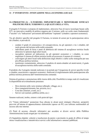 Botricello Comune Globale
Regione Calabria POR 2000-2006 Misura 6.3 Società dell’Informazione “Piano per la realizzazione di progetti pilota di “e-democracy sul territorio calabrese”



11 3° INTERVENTO - INNOVAZIONE NELLA ECONOMIA LOCALE



11.1 PROGETTO (1) - E-TURISMO: IMPLEMENTARE E MONITORARE EFFICACI
    POLITICHE PER IL TURISMO E LA QUALITÀ DELLA VITA.

Il progetto E-Turismo si propone di implementare, attraverso l'uso di nuove tecnologie basate sulla
ICT, un innovativo modello di politica organica per il turismo, nelle cui scelte siano fondamentali
l'"ascolto" e le "indicazioni" provenienti dall'ambiente "ospitante" (cittadini e operatori economici).

Tra gli obiettivi specifici del progetto E-Turismo, in termini di azioni per la partecipazione attiva
dei cittadini, si prevede di:

      -     sondare il grado di conoscenza e di consapevolezza, tra gli operatori e tra i cittadini, del
            ruolo giocato dal turismo nella realtà comunale;
      -     individuare punti di forza e punti di debolezza del sistema di accoglienza turistica locale
            attraverso le opinioni degli attori locali;
      -     raccogliere opinioni ed indicazioni, tra gli operatori economici e i cittadini, su come
            migliorare il sistema di offerta turistica locale ed accrescere il numero di visitatori;
      -     coinvolgere gli attori locali nella definizione degli obiettivi e delle scelte strategiche per una
            più efficace politica turistica;
      -     monitorare costantemente, attraverso il giudizio di utenti-cittadini ed utenti-turisti, il grado
            di accoglienza turistica della realtà comunale.

Il prodotto che il progetto intende realizzare è un portale per l’erogazione di servizi specifici rivolti
a cittadini, associazioni e operatori economici, finalizzati al miglioramento della partecipazione alla
politica turistica promossa dall’Amministrazione comunale.

Sistema di gestione e prenotazione delle risorse della città. Possibilità in tempo reale di visualizzare
le disponibilità ed eventualmente prenotare:

      -     Dove dormire nelle varie strutture (alberghi, villaggi, ecc.);
      -     Dove mangiare(ristorante, bar, pizzeria, ecc.)
      -     Cosa fare (itinerari, eventi, ecc.)
      -     Servizi vari (sanitari, pubblica utilità, ecc.)

Saranno realizzati, inoltre, sistemi e info point del tipo:

(1) "Totem informatici" postazione fissa ubicata in alcuni posti strategici (Stazioni, aeroporti)
provvisti all’interno di apparecchiature elettroniche (spesso un PC) con software multimediali ed
accesso alla rete internet.

(2) Punti di accesso, chioschi informativi per accedere ai diversi servizi della Pubblica
Amministrazione locale erogati per via telematica.

(3) Segnaletica digitale: schermi a touchscreen da parete o pavimento in grado di offrire al tempo
stesso visualizzazione e interattività ai servizi e alle informazioni o annunci pubblicati.




                                                                                                                                                       Pagina 27 di 38
 