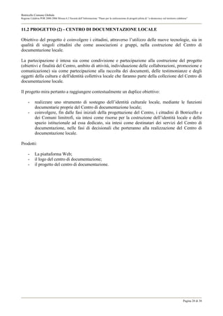 Botricello Comune Globale
Regione Calabria POR 2000-2006 Misura 6.3 Società dell’Informazione “Piano per la realizzazione di progetti pilota di “e-democracy sul territorio calabrese”



11.2 PROGETTO (2) - CENTRO DI DOCUMENTAZIONE LOCALE

Obiettivo del progetto è coinvolgere i cittadini, attraverso l’utilizzo delle nuove tecnologie, sia in
qualità di singoli cittadini che come associazioni e gruppi, nella costruzione del Centro di
documentazione locale.

La partecipazione è intesa sia come condivisione e partecipazione alla costruzione del progetto
(obiettivi e finalità del Centro, ambito di attività, individuazione delle collaborazioni, promozione e
comunicazione) sia come partecipazione alla raccolta dei documenti, delle testimonianze e degli
oggetti della cultura e dell'identità collettiva locale che faranno parte della collezione del Centro di
documentazione locale.

Il progetto mira pertanto a raggiungere contestualmente un duplice obiettivo:

      -     realizzare uno strumento di sostegno dell’identità culturale locale, mediante le funzioni
            documentarie proprie del Centro di documentazione locale;
      -     coinvolgere, fin dalle fasi iniziali della progettazione del Centro, i cittadini di Botricello e
            dei Comuni limitrofi, sia intesi come risorse per la costruzione dell’identità locale e dello
            spazio istituzionale ad essa dedicato, sia intesi come destinatari dei servizi del Centro di
            documentazione, nelle fasi di decisionali che porteranno alla realizzazione del Centro di
            documentazione locale.

Prodotti:

      -     La piattaforma Web;
      -     il logo del centro di documentazione;
      -     il progetto del centro di documentazione.




                                                                                                                                                       Pagina 28 di 38
 