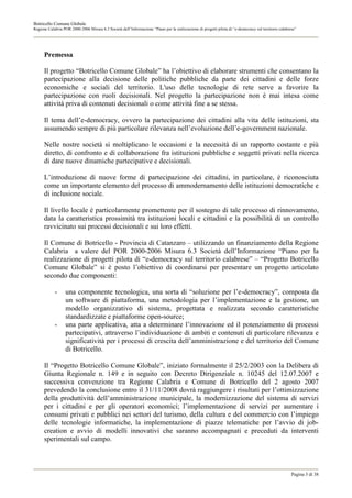 Botricello Comune Globale
Regione Calabria POR 2000-2006 Misura 6.3 Società dell’Informazione “Piano per la realizzazione di progetti pilota di “e-democracy sul territorio calabrese”




      Premessa

      Il progetto “Botricello Comune Globale” ha l’obiettivo di elaborare strumenti che consentano la
      partecipazione alla decisione delle politiche pubbliche da parte dei cittadini e delle forze
      economiche e sociali del territorio. L'uso delle tecnologie di rete serve a favorire la
      partecipazione con ruoli decisionali. Nel progetto la partecipazione non è mai intesa come
      attività priva di contenuti decisionali o come attività fine a se stessa.

      Il tema dell’e-democracy, ovvero la partecipazione dei cittadini alla vita delle istituzioni, sta
      assumendo sempre di più particolare rilevanza nell’evoluzione dell’e-government nazionale.

      Nelle nostre società si moltiplicano le occasioni e la necessità di un rapporto costante e più
      diretto, di confronto e di collaborazione fra istituzioni pubbliche e soggetti privati nella ricerca
      di dare nuove dinamiche partecipative e decisionali.

      L’introduzione di nuove forme di partecipazione dei cittadini, in particolare, è riconosciuta
      come un importante elemento del processo di ammodernamento delle istituzioni democratiche e
      di inclusione sociale.

      Il livello locale è particolarmente promettente per il sostegno di tale processo di rinnovamento,
      data la caratteristica prossimità tra istituzioni locali e cittadini e la possibilità di un controllo
      ravvicinato sui processi decisionali e sui loro effetti.

      Il Comune di Botricello - Provincia di Catanzaro – utilizzando un finanziamento della Regione
      Calabria a valere del POR 2000-2006 Misura 6.3 Società dell’Informazione “Piano per la
      realizzazione di progetti pilota di “e-democracy sul territorio calabrese” – “Progetto Botricello
      Comune Globale” si è posto l’obiettivo di coordinarsi per presentare un progetto articolato
      secondo due componenti:

            -     una componente tecnologica, una sorta di “soluzione per l’e-democracy”, composta da
                  un software di piattaforma, una metodologia per l’implementazione e la gestione, un
                  modello organizzativo di sistema, progettata e realizzata secondo caratteristiche
                  standardizzate e piattaforme open-source;
            -     una parte applicativa, atta a determinare l’innovazione ed il potenziamento di processi
                  partecipativi, attraverso l’individuazione di ambiti e contenuti di particolare rilevanza e
                  significatività per i processi di crescita dell’amministrazione e del territorio del Comune
                  di Botricello.

      Il “Progetto Botricello Comune Globale”, iniziato formalmente il 25/2/2003 con la Delibera di
      Giunta Regionale n. 149 e in seguito con Decreto Dirigenziale n. 10245 del 12.07.2007 e
      successiva convenzione tra Regione Calabria e Comune di Botricello del 2 agosto 2007
      prevedendo la conclusione entro il 31/11/2008 dovrà raggiungere i risultati per l’ottimizzazione
      della produttività dell’amministrazione municipale, la modernizzazione del sistema di servizi
      per i cittadini e per gli operatori economici; l’implementazione di servizi per aumentare i
      consumi privati e pubblici nei settori del turismo, della cultura e del commercio con l’impiego
      delle tecnologie informatiche, la implementazione di piazze telematiche per l’avvio di job-
      creation e avvio di modelli innovativi che saranno accompagnati e preceduti da interventi
      sperimentali sul campo.



                                                                                                                                                         Pagina 3 di 38
 