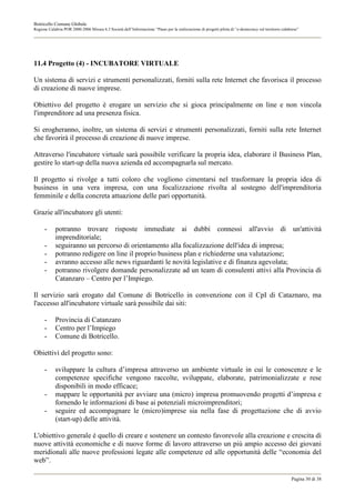 Botricello Comune Globale
Regione Calabria POR 2000-2006 Misura 6.3 Società dell’Informazione “Piano per la realizzazione di progetti pilota di “e-democracy sul territorio calabrese”




11.4 Progetto (4) - INCUBATORE VIRTUALE

Un sistema di servizi e strumenti personalizzati, forniti sulla rete Internet che favorisca il processo
di creazione di nuove imprese.

Obiettivo del progetto è erogare un servizio che si gioca principalmente on line e non vincola
l'imprenditore ad una presenza fisica.

Si erogheranno, inoltre, un sistema di servizi e strumenti personalizzati, forniti sulla rete Internet
che favorirà il processo di creazione di nuove imprese.

Attraverso l'incubatore virtuale sarà possibile verificare la propria idea, elaborare il Business Plan,
gestire lo start-up della nuova azienda ed accompagnarla sul mercato.

Il progetto si rivolge a tutti coloro che vogliono cimentarsi nel trasformare la propria idea di
business in una vera impresa, con una focalizzazione rivolta al sostegno dell'imprenditoria
femminile e della concreta attuazione delle pari opportunità.

Grazie all'incubatore gli utenti:

      -     potranno trovare risposte immediate ai dubbi connessi all'avvio di un'attività
            imprenditoriale;
      -     seguiranno un percorso di orientamento alla focalizzazione dell'idea di impresa;
      -     potranno redigere on line il proprio business plan e richiederne una valutazione;
      -     avranno accesso alle news riguardanti le novità legislative e di finanza agevolata;
      -     potranno rivolgere domande personalizzate ad un team di consulenti attivi alla Provincia di
            Catanzaro – Centro per l’Impiego.

Il servizio sarà erogato dal Comune di Botricello in convenzione con il CpI di Cataznaro, ma
l'accesso all'incubatore virtuale sarà possibile dai siti:

      -     Provincia di Catanzaro
      -     Centro per l’Impiego
      -     Comune di Botricello.

Obiettivi del progetto sono:

      -     sviluppare la cultura d’impresa attraverso un ambiente virtuale in cui le conoscenze e le
            competenze specifiche vengono raccolte, sviluppate, elaborate, patrimonializzate e rese
            disponibili in modo efficace;
      -     mappare le opportunità per avviare una (micro) impresa promuovendo progetti d’impresa e
            fornendo le informazioni di base ai potenziali microimprenditori;
      -     seguire ed accompagnare le (micro)imprese sia nella fase di progettazione che di avvio
            (start-up) delle attività.

L'obiettivo generale è quello di creare e sostenere un contesto favorevole alla creazione e crescita di
nuove attività economiche e di nuove forme di lavoro attraverso un più ampio accesso dei giovani
meridionali alle nuove professioni legate alle competenze ed alle opportunità delle “economia del
web”.

                                                                                                                                                       Pagina 30 di 38
 