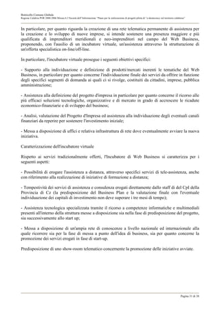 Botricello Comune Globale
Regione Calabria POR 2000-2006 Misura 6.3 Società dell’Informazione “Piano per la realizzazione di progetti pilota di “e-democracy sul territorio calabrese”



In particolare, per quanto riguarda la creazione di una rete telematica permanente di assistenza per
la creazione e lo sviluppo di nuove imprese, si intende sostenere una presenza maggiore e più
qualificata di imprenditori meridionali e neo-imprenditori nel campo del Web Business,
proponendo, con l'ausilio di un incubatore virtuale, un'assistenza attraverso la strutturazione di
un'offerta specialistica on-line/off-line.

In particolare, l'incubatore virtuale prosegue i seguenti obiettivi specifici:

- Supporto alla individuazione e definizione di prodotti/mercati inerenti le tematiche del Web
Business, in particolare per quanto concerne l'individuazione finale dei servizi da offrire in funzione
degli specifici segmenti di domanda ai quali ci si rivolge, costituiti da cittadini, imprese, pubblica
amministrazione;

- Assistenza alla definizione del progetto d'impresa in particolare per quanto concerne il ricorso alle
più efficaci soluzioni tecnologiche, organizzative e di mercato in grado di accrescere le ricadute
economico-finanziarie e di sviluppo del business;

- Analisi, valutazione del Progetto d'Impresa ed assistenza alla individuazione degli eventuali canali
finanziari da reperire per sostenere l'investimento iniziale;

- Messa a disposizione di uffici e relativa infrastruttura di rete dove eventualmente avviare la nuova
iniziativa.

Caratterizzazione dell'incubatore virtuale

Rispetto ai servizi tradizionalmente offerti, l'Incubatore di Web Business si caratterizza per i
seguenti aspetti:

- Possibilità di erogare l'assistenza a distanza, attraverso specifici servizi di tele-assistenza, anche
con riferimento alla realizzazione di iniziative di formazione a distanza;

- Tempestività dei servizi di assistenza e consulenza erogati direttamente dallo staff di del CpI della
Provincia di Cz (la predisposizione del Business Plan e la valutazione finale con l'eventuale
individuazione dei capitali di investimento non deve superare i tre mesi di tempo);

- Assistenza tecnologica specializzata tramite il ricorso a competenze informatiche e multimediali
presenti all'interno della struttura messe a disposizione sia nella fase di predisposizione del progetto,
sia successivamente allo start up;

- Messa a disposizione di un'ampia rete di conoscenze a livello nazionale ed internazionale alla
quale ricorrere sia per la fase di messa a punto dell'idea di business, sia per quanto concerne la
promozione dei servizi erogati in fase di start-up.

Predisposizione di uno show-room telematico concernente la promozione delle iniziative avviate.




                                                                                                                                                       Pagina 31 di 38
 