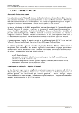 Botricello Comune Globale
Regione Calabria POR 2000-2006 Misura 6.3 Società dell’Informazione “Piano per la realizzazione di progetti pilota di “e-democracy sul territorio calabrese”



      1. STRUTTURA ORGANIZZATIVA

Quadro di riferimento generale

L’obiettivo del progetto “Botricello Comune Globale”, rivolto non solo a realizzare delle iniziative
di e-democracy ma anche a realizzare una piattaforma ad alta ricusabilità, concorrerà a determinare
una certa complessità ed articolazione operativa che vede lo sviluppo tecnologico del progetto a
completo a carico del Comune insieme a tutte le attività applicative e di servizio.

Pertanto si individuano tre livelli di responsabilità “operative-istituzionali”: il Comune di Botricello
che avrà il compito di progettare e realizzare lo strumento, la metodologia di implementazione e
avvio e il modello organizzativo di riferimento; la Regione Calabria per il controllo e la verifica del
progetto; altre strutture private e pubbliche interessati all’utilizzo della soluzione che avranno il
compito di “calarla sul territorio” per dare voce a comunità on line, coinvolgendo le realtà civili e
sociali localmente impegnate e indirizzandolo su alcuni temi ed i contenuti applicativi prescelti.

L’impegno comune è quello di costruire, grazie ad un utilizzo ragionato dell’ICT, aree aperte di
“dibattito” che siano anche luoghi di crescita civile e di libera circolazione di idee.

Le strutture pubbliche e private coinvolte nel progetto dovranno definire e “dimostrare” il
recepimento dello strumento e del modello organizzativo nell’ambito dei propri procedimenti
amministrativi, nonché processi decisionali, chiarendo ulteriormente nel dettaglio, in fase esecutiva,
i contenuti e le modalità che intendono attuare in merito a:

      -     regole di partecipazione
      -     coerenza dei processi attivati sul territorio con i processi interni alle amministrazioni;
      -     attività specifiche di autovalutazione;
      -     definizione del piano dei contenuti specifici di promozione ed eventuali ulteriori attività
      -     specifiche di analisi della soddisfazione dell’utenza.

Articolazione organizzativa – Ruoli professionali

Al fine di recepire e governare la complessità progettuale sopra esposta, in relazione agli obiettivi,
alle attività e alla gestione futura dei servizi che verranno realizzati, la struttura organizzativa del
progetto prevede una articolazione per funzioni personali – Project manager, Project
leader/responsabili di sotto-progetto e responsabili di prodotto/servizio - integrate nell’ambito di
gruppi di lavoro connaturati da specifiche missioni.




                                                                                                                                                       Pagina 32 di 38
 