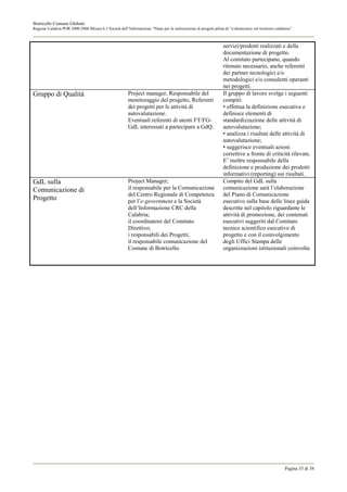 Botricello Comune Globale
Regione Calabria POR 2000-2006 Misura 6.3 Società dell’Informazione “Piano per la realizzazione di progetti pilota di “e-democracy sul territorio calabrese”



                                                                                                                  servizi/prodotti realizzati e della
                                                                                                                  documentazione di progetto.
                                                                                                                  Al comitato partecipano, quando
                                                                                                                  ritenuto necessario, anche referenti
                                                                                                                  dei partner tecnologici e/o
                                                                                                                  metodologici e/o consulenti operanti
                                                                                                                  nei progetti.
Gruppo di Qualità                                        Project manager, Responsabile del                        Il gruppo di lavoro svolge i seguenti
                                                         monitoraggio del progetto, Referenti                     compiti:
                                                         dei progetti per le attività di                          • effettua la definizione esecutiva e
                                                         autovalutazione.                                         definisce elementi di
                                                         Eventuali referenti di utenti FT/FG-                     standardizzazione delle attività di
                                                         GdL interessati a partecipare a GdQ.                     autovalutazione;
                                                                                                                  • analizza i risultati delle attività di
                                                                                                                  autovalutazione;
                                                                                                                  • suggerisce eventuali azioni
                                                                                                                  correttive a fronte di criticità rilevate.
                                                                                                                  E’ inoltre responsabile della
                                                                                                                  definizione e produzione dei prodotti
                                                                                                                  informativi (reporting) sui risultati.
GdL sulla                                                Project Manager;                                         Compito del GdL sulla
Comunicazione di                                         il responsabile per la Comunicazione                     comunicazione sarà l’elaborazione
                                                         del Centro Regionale di Competenza                       del Piano di Comunicazione
Progetto                                                 per l’e-government e la Società                          esecutivo sulla base delle linee guida
                                                         dell’Informazione CRC della                              descritte nel capitolo riguardante le
                                                         Calabria;                                                attività di promozione, dei contenuti
                                                         il coordinatore del Comitato                             esecutivi suggeriti dal Comitato
                                                         Direttivo;                                               tecnico scientifico esecutivo di
                                                         i responsabili dei Progetti;                             progetto e con il coinvolgimento
                                                         il responsabile comunicazione del                        degli Uffici Stampa delle
                                                         Comune di Botricello.                                    organizzazioni istituzionali coinvolte.




                                                                                                                                                       Pagina 35 di 38
 